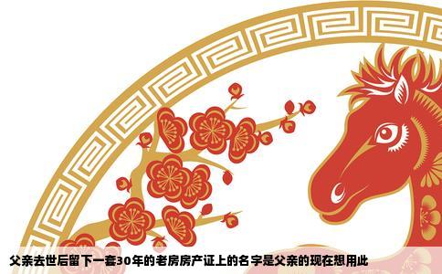 父亲去世后留下一套30年的老房房产证上的名字是父亲的现在想用此