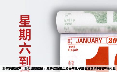 婚前共贷房产，婚后归属迷局：解析结婚前后父母与儿子组合贷款购房的产权问题