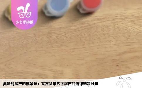 离婚时房产归属争议：女方父亲名下房产的法律判决分析