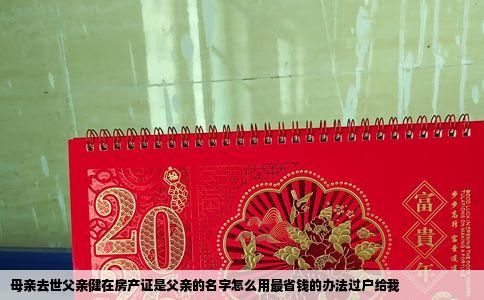母亲去世父亲健在房产证是父亲的名字怎么用最省钱的办法过户给我