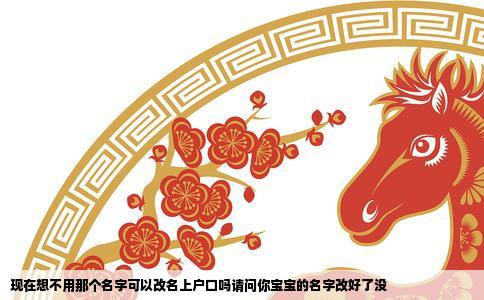 现在想不用那个名字可以改名上户口吗请问你宝宝的名字改好了没